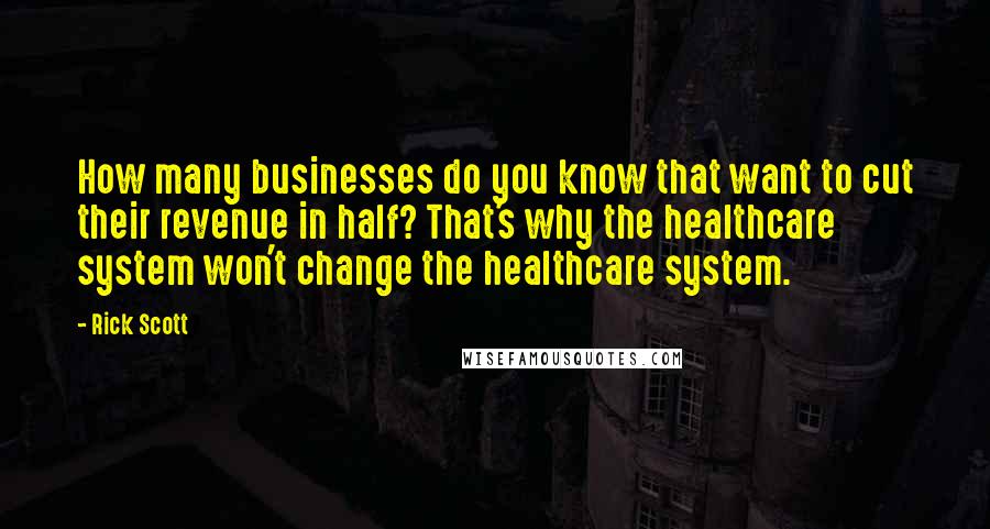 Rick Scott Quotes: How many businesses do you know that want to cut their revenue in half? That's why the healthcare system won't change the healthcare system.