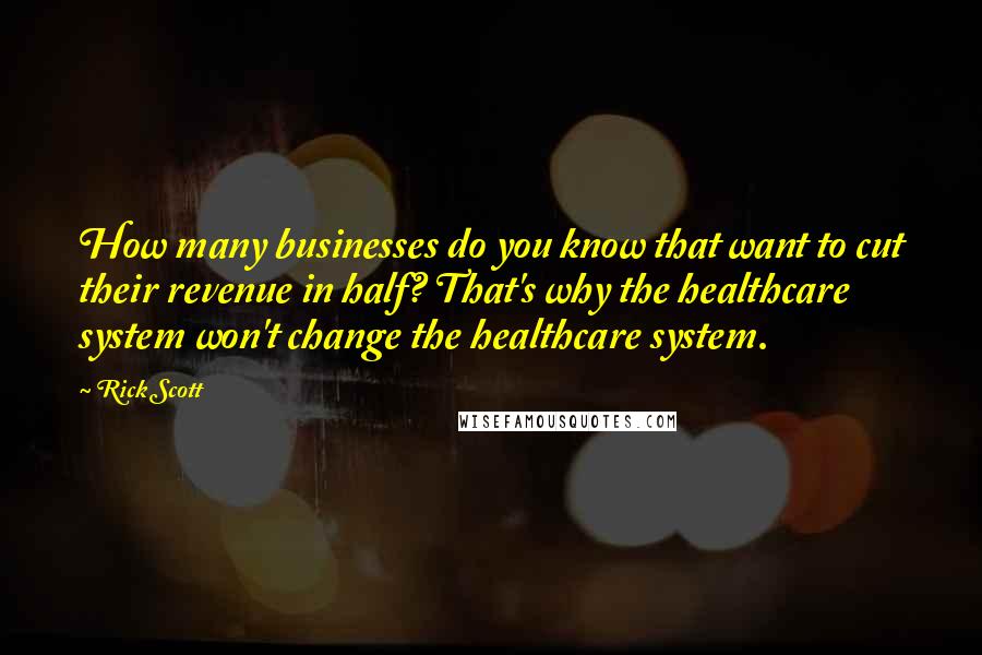 Rick Scott Quotes: How many businesses do you know that want to cut their revenue in half? That's why the healthcare system won't change the healthcare system.