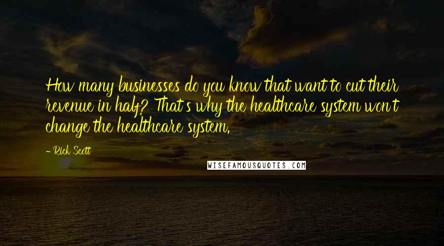 Rick Scott Quotes: How many businesses do you know that want to cut their revenue in half? That's why the healthcare system won't change the healthcare system.