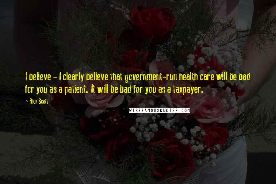 Rick Scott Quotes: I believe - I clearly believe that government-run health care will be bad for you as a patient. It will be bad for you as a taxpayer.