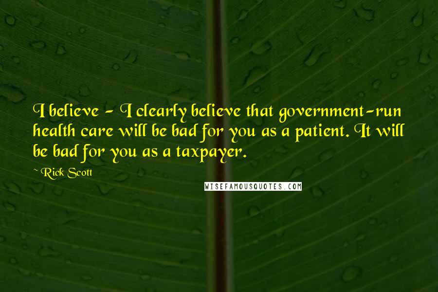 Rick Scott Quotes: I believe - I clearly believe that government-run health care will be bad for you as a patient. It will be bad for you as a taxpayer.