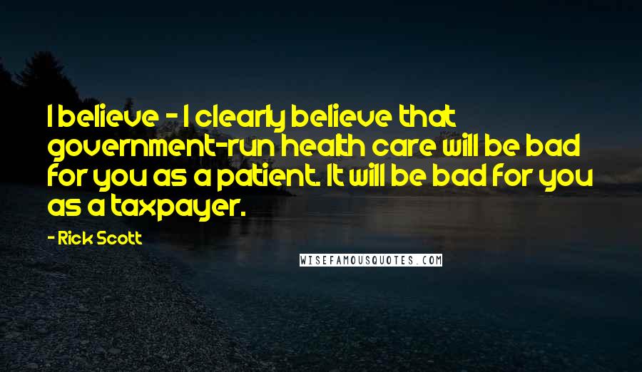 Rick Scott Quotes: I believe - I clearly believe that government-run health care will be bad for you as a patient. It will be bad for you as a taxpayer.