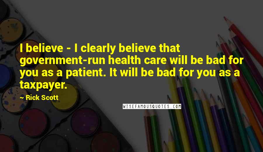 Rick Scott Quotes: I believe - I clearly believe that government-run health care will be bad for you as a patient. It will be bad for you as a taxpayer.