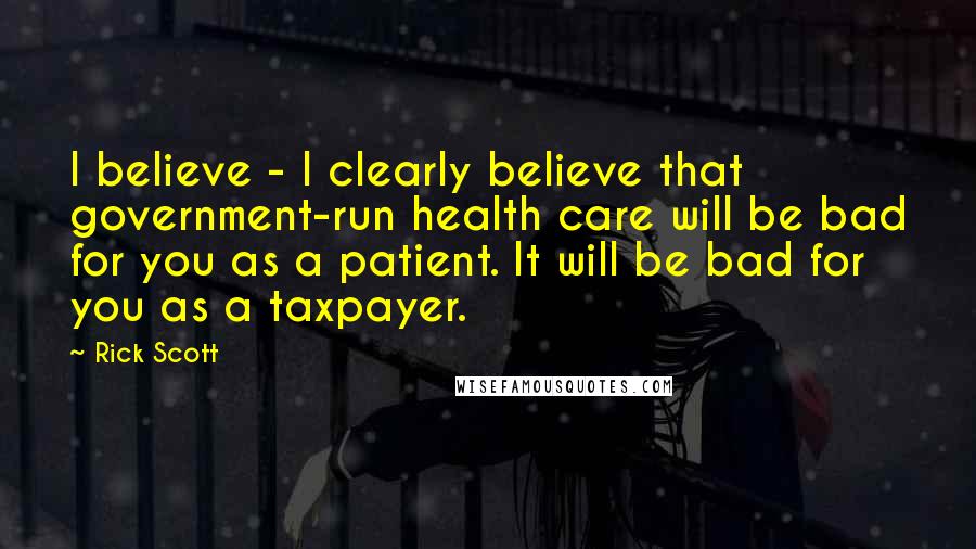 Rick Scott Quotes: I believe - I clearly believe that government-run health care will be bad for you as a patient. It will be bad for you as a taxpayer.