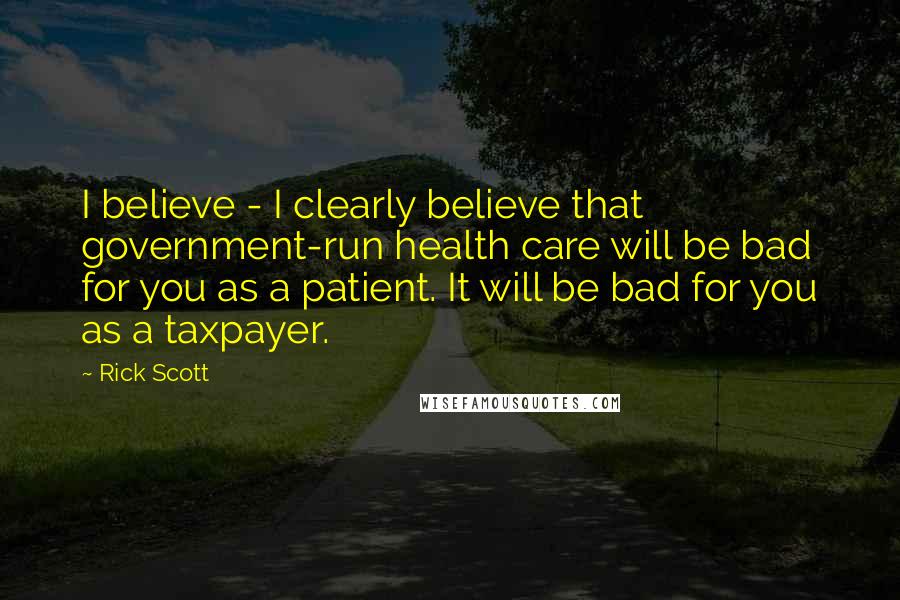 Rick Scott Quotes: I believe - I clearly believe that government-run health care will be bad for you as a patient. It will be bad for you as a taxpayer.