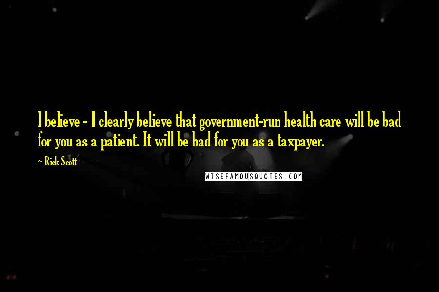 Rick Scott Quotes: I believe - I clearly believe that government-run health care will be bad for you as a patient. It will be bad for you as a taxpayer.