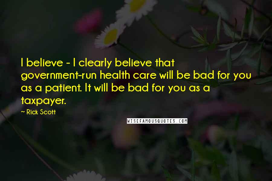 Rick Scott Quotes: I believe - I clearly believe that government-run health care will be bad for you as a patient. It will be bad for you as a taxpayer.
