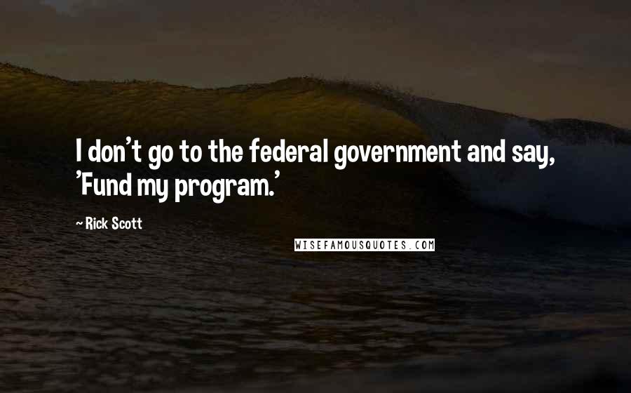 Rick Scott Quotes: I don't go to the federal government and say, 'Fund my program.'