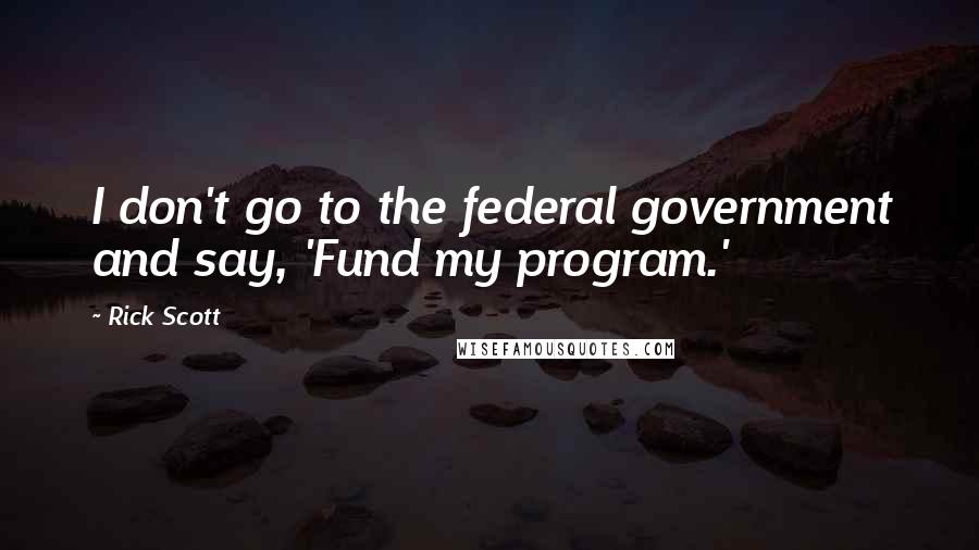 Rick Scott Quotes: I don't go to the federal government and say, 'Fund my program.'