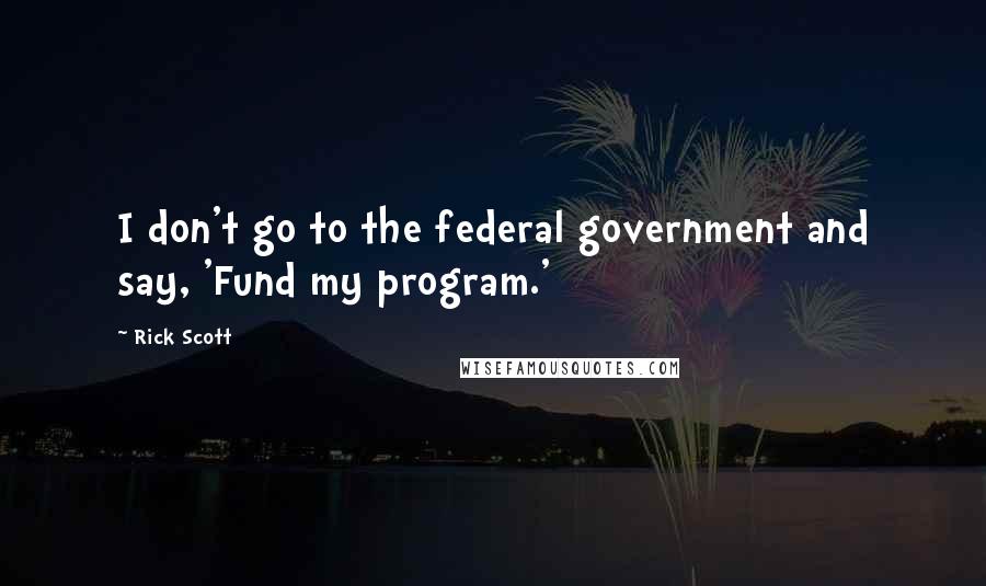 Rick Scott Quotes: I don't go to the federal government and say, 'Fund my program.'