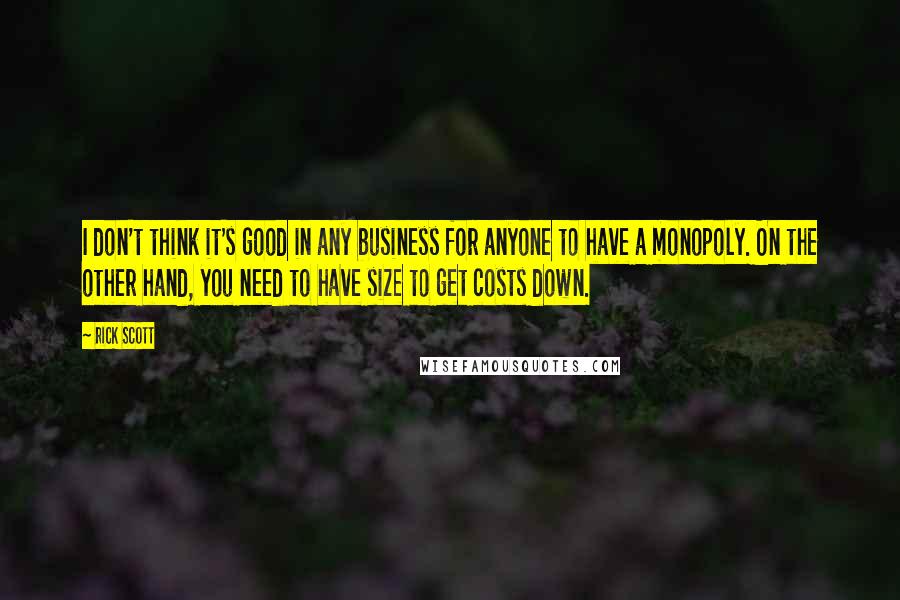 Rick Scott Quotes: I don't think it's good in any business for anyone to have a monopoly. On the other hand, you need to have size to get costs down.
