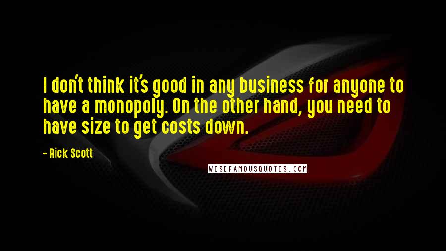 Rick Scott Quotes: I don't think it's good in any business for anyone to have a monopoly. On the other hand, you need to have size to get costs down.