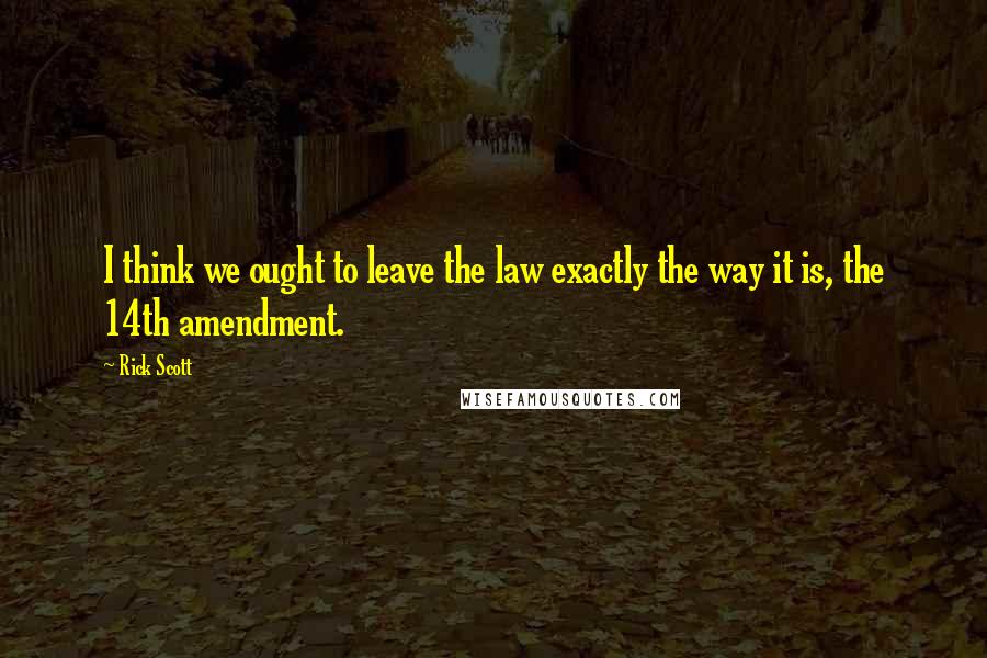 Rick Scott Quotes: I think we ought to leave the law exactly the way it is, the 14th amendment.