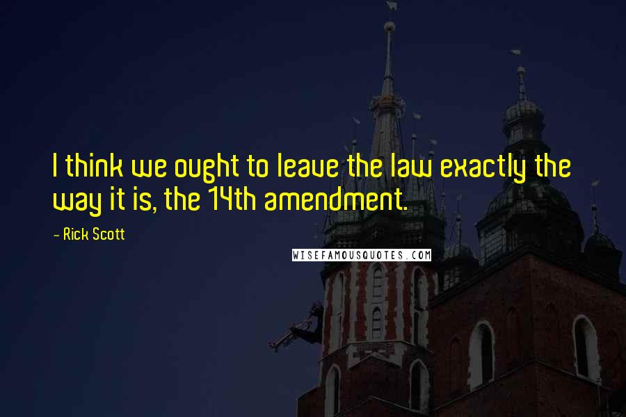 Rick Scott Quotes: I think we ought to leave the law exactly the way it is, the 14th amendment.