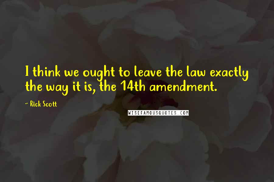 Rick Scott Quotes: I think we ought to leave the law exactly the way it is, the 14th amendment.