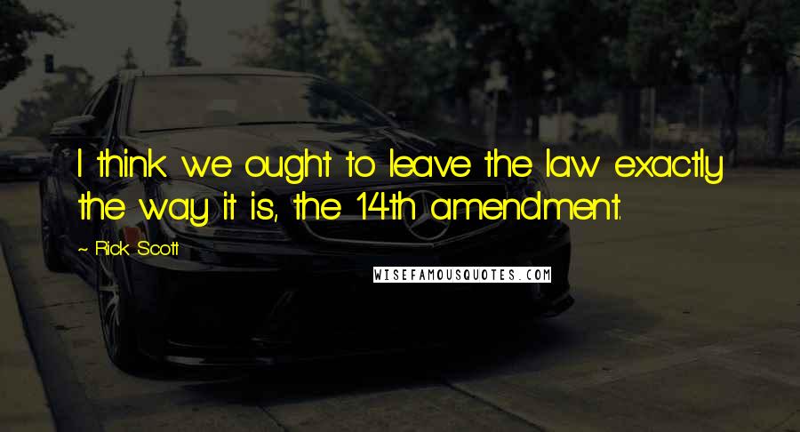 Rick Scott Quotes: I think we ought to leave the law exactly the way it is, the 14th amendment.