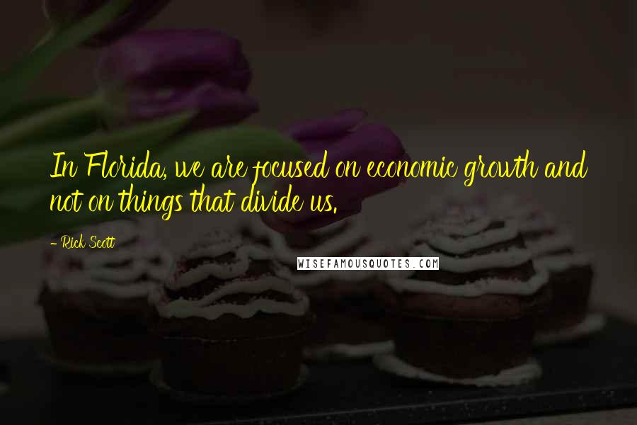 Rick Scott Quotes: In Florida, we are focused on economic growth and not on things that divide us.