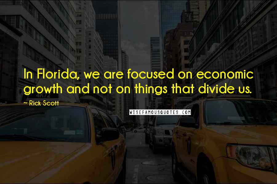 Rick Scott Quotes: In Florida, we are focused on economic growth and not on things that divide us.