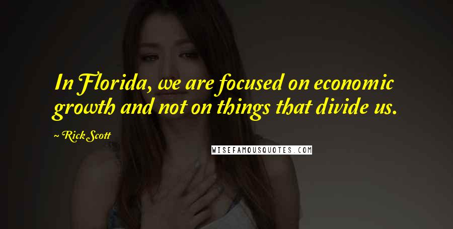 Rick Scott Quotes: In Florida, we are focused on economic growth and not on things that divide us.