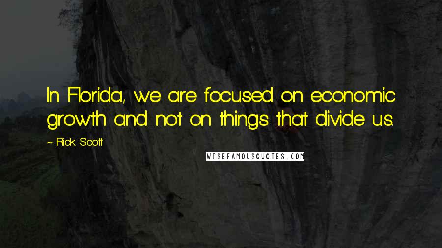 Rick Scott Quotes: In Florida, we are focused on economic growth and not on things that divide us.