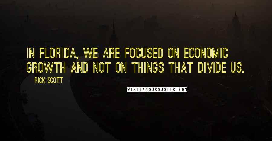Rick Scott Quotes: In Florida, we are focused on economic growth and not on things that divide us.