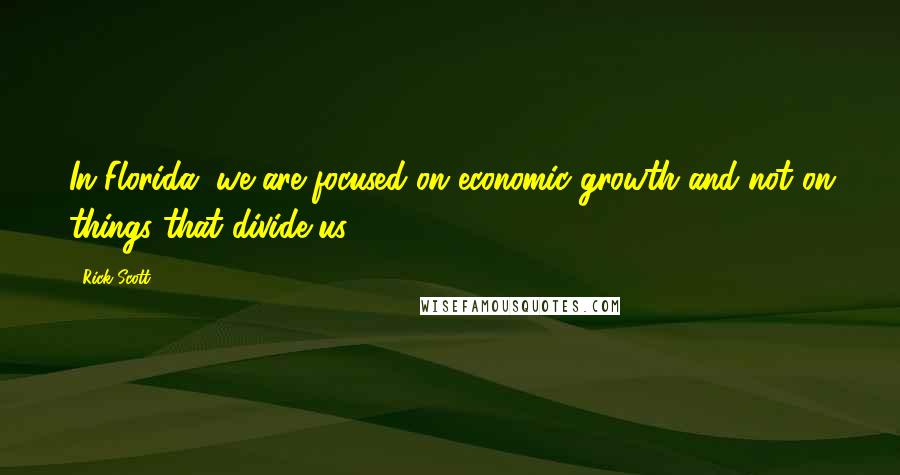 Rick Scott Quotes: In Florida, we are focused on economic growth and not on things that divide us.