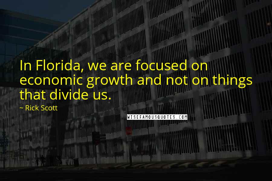 Rick Scott Quotes: In Florida, we are focused on economic growth and not on things that divide us.