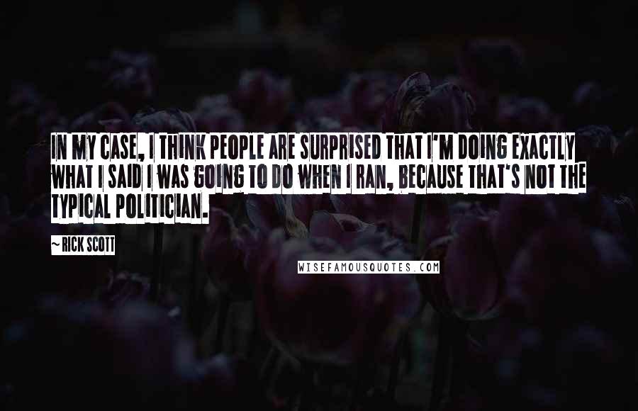 Rick Scott Quotes: In my case, I think people are surprised that I'm doing exactly what I said I was going to do when I ran, because that's not the typical politician.