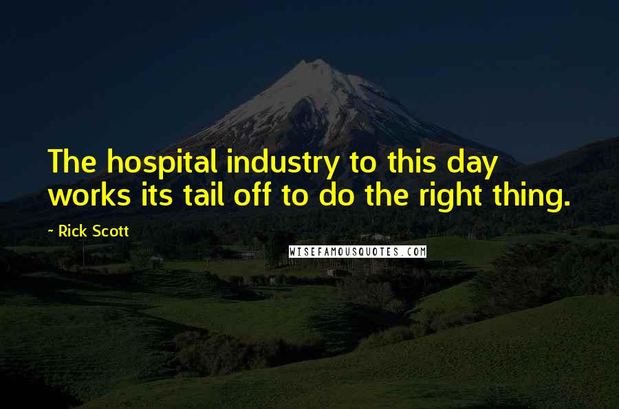 Rick Scott Quotes: The hospital industry to this day works its tail off to do the right thing.