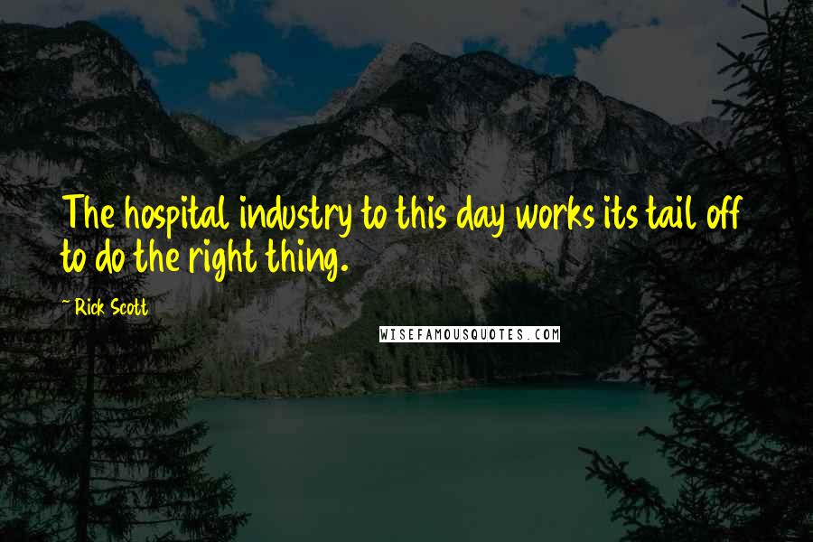 Rick Scott Quotes: The hospital industry to this day works its tail off to do the right thing.