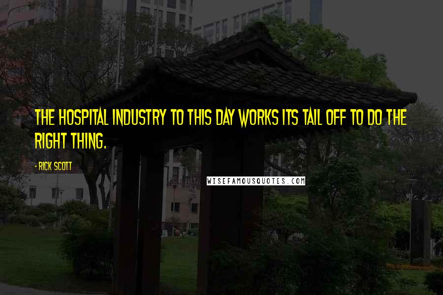 Rick Scott Quotes: The hospital industry to this day works its tail off to do the right thing.