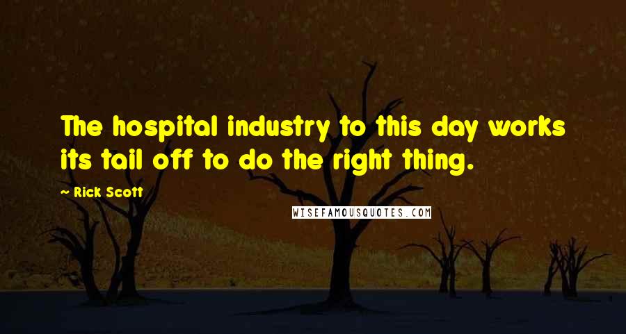 Rick Scott Quotes: The hospital industry to this day works its tail off to do the right thing.