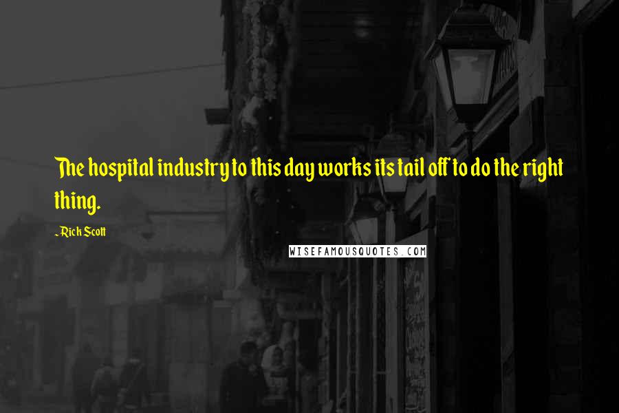 Rick Scott Quotes: The hospital industry to this day works its tail off to do the right thing.