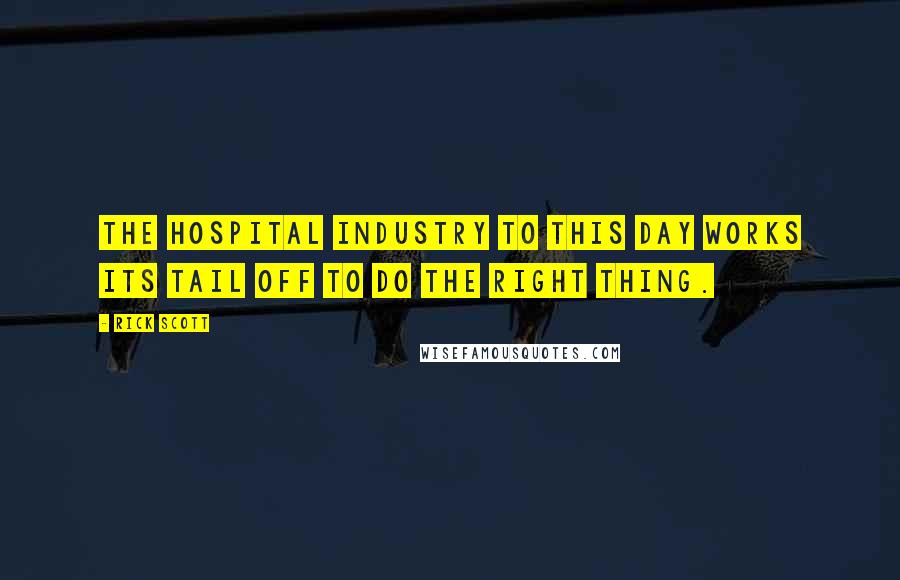 Rick Scott Quotes: The hospital industry to this day works its tail off to do the right thing.