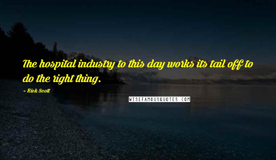 Rick Scott Quotes: The hospital industry to this day works its tail off to do the right thing.