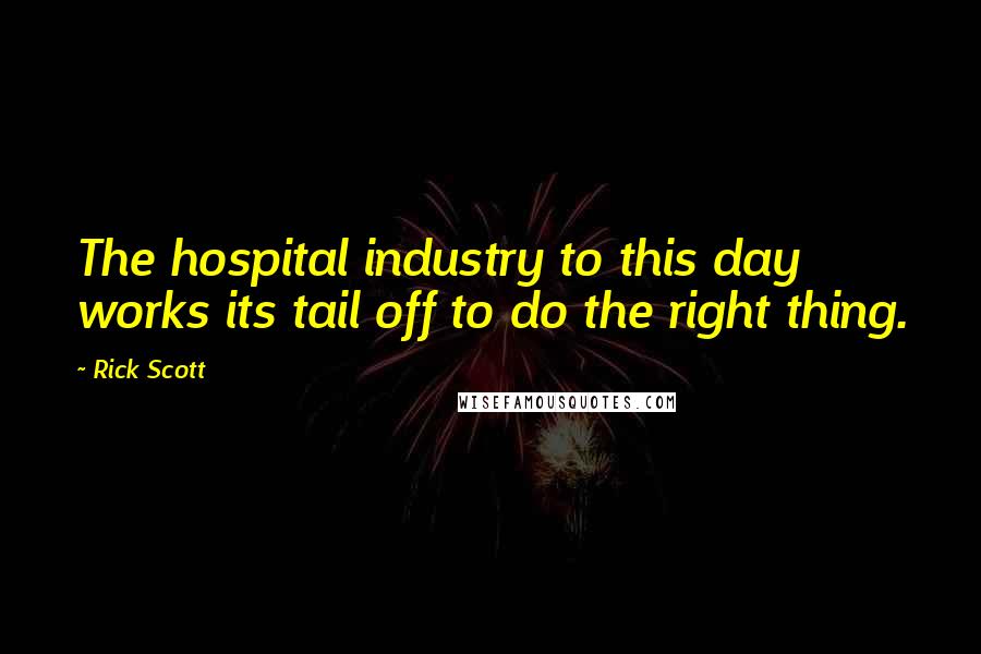 Rick Scott Quotes: The hospital industry to this day works its tail off to do the right thing.