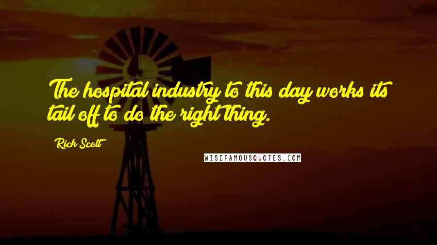 Rick Scott Quotes: The hospital industry to this day works its tail off to do the right thing.