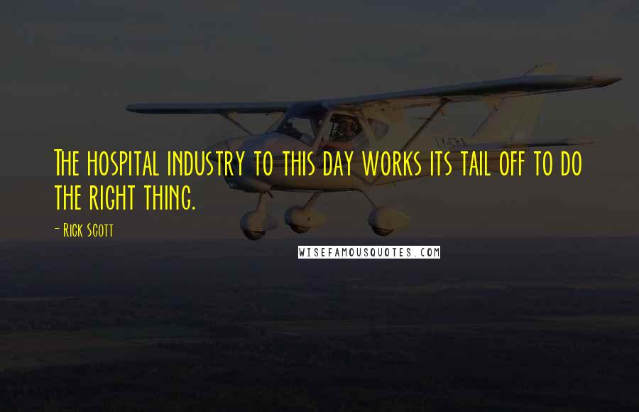 Rick Scott Quotes: The hospital industry to this day works its tail off to do the right thing.
