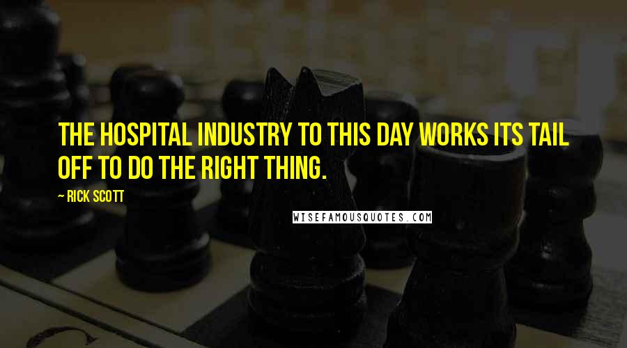 Rick Scott Quotes: The hospital industry to this day works its tail off to do the right thing.