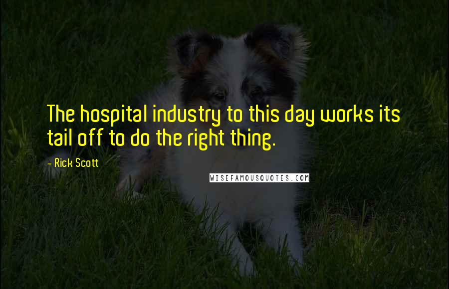 Rick Scott Quotes: The hospital industry to this day works its tail off to do the right thing.