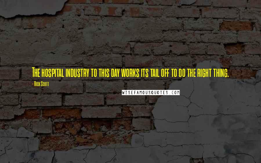 Rick Scott Quotes: The hospital industry to this day works its tail off to do the right thing.