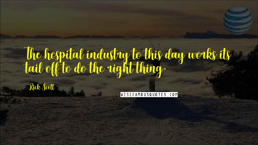 Rick Scott Quotes: The hospital industry to this day works its tail off to do the right thing.