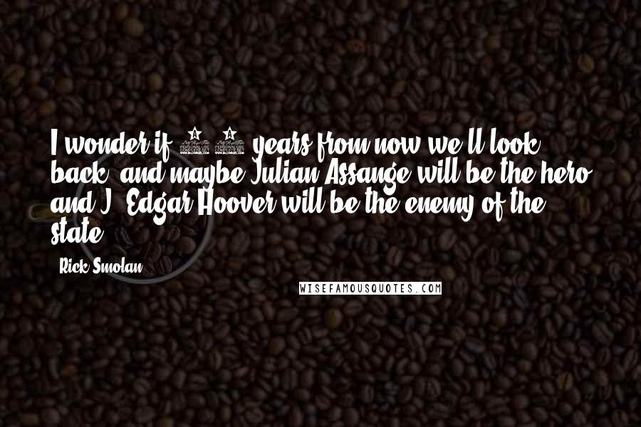Rick Smolan Quotes: I wonder if 50 years from now we'll look back, and maybe Julian Assange will be the hero and J. Edgar Hoover will be the enemy of the state.