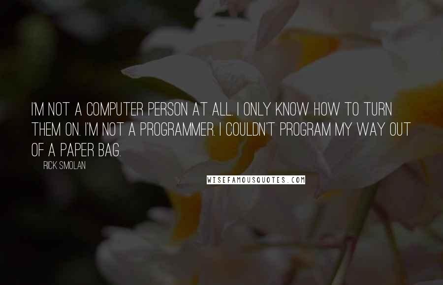 Rick Smolan Quotes: I'm not a computer person at all. I only know how to turn them on. I'm not a programmer. I couldn't program my way out of a paper bag.