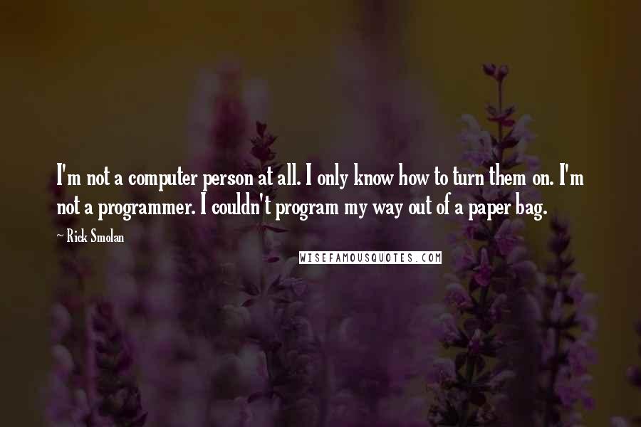 Rick Smolan Quotes: I'm not a computer person at all. I only know how to turn them on. I'm not a programmer. I couldn't program my way out of a paper bag.