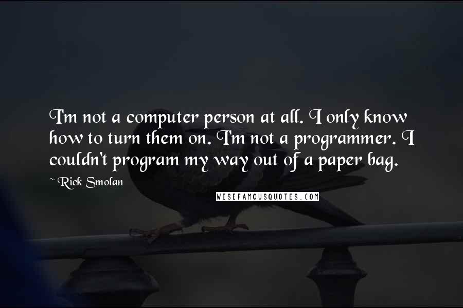 Rick Smolan Quotes: I'm not a computer person at all. I only know how to turn them on. I'm not a programmer. I couldn't program my way out of a paper bag.