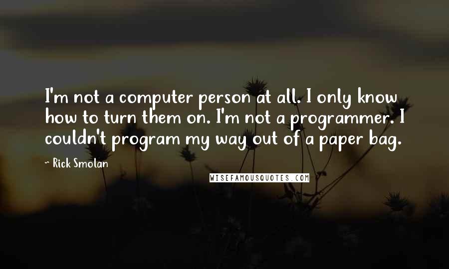 Rick Smolan Quotes: I'm not a computer person at all. I only know how to turn them on. I'm not a programmer. I couldn't program my way out of a paper bag.