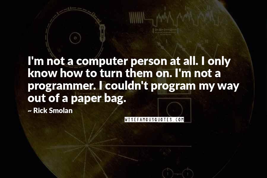 Rick Smolan Quotes: I'm not a computer person at all. I only know how to turn them on. I'm not a programmer. I couldn't program my way out of a paper bag.