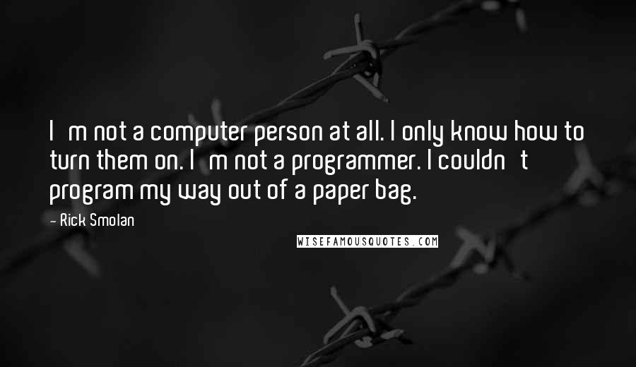 Rick Smolan Quotes: I'm not a computer person at all. I only know how to turn them on. I'm not a programmer. I couldn't program my way out of a paper bag.