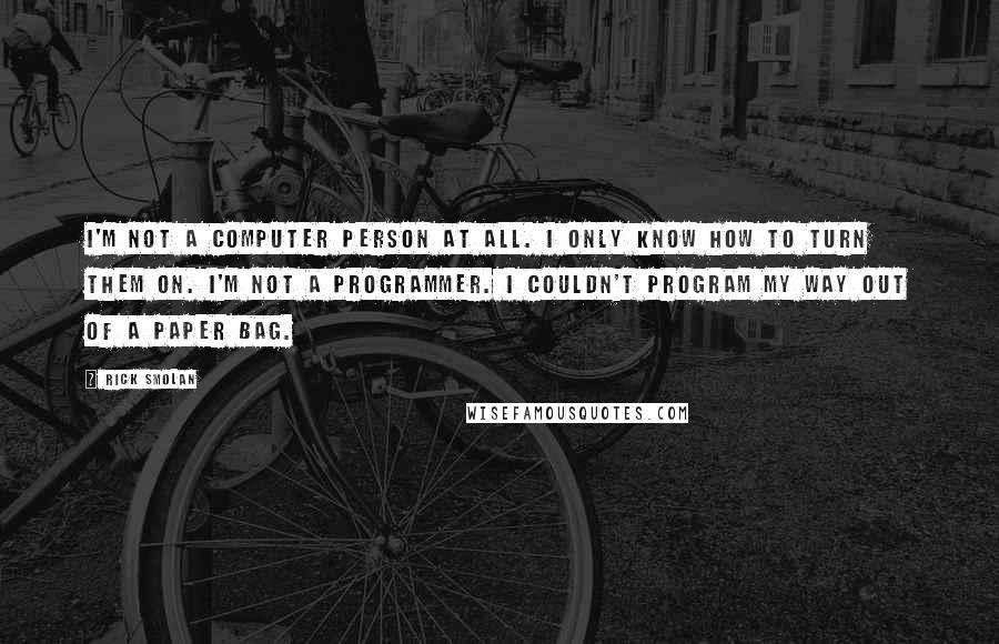 Rick Smolan Quotes: I'm not a computer person at all. I only know how to turn them on. I'm not a programmer. I couldn't program my way out of a paper bag.